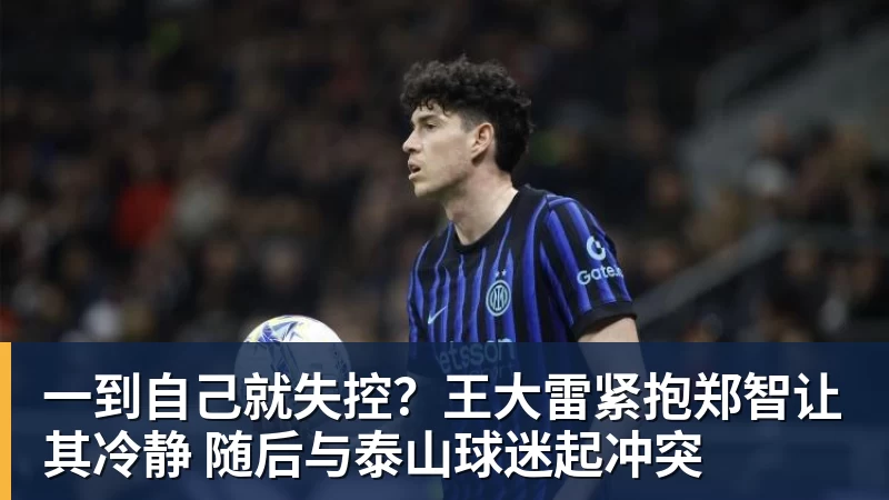mk体育一到自己就失控？王大雷紧抱郑智让其冷静 随后与泰山球迷起冲突