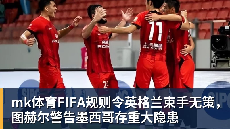 mk体育FIFA规则令英格兰束手无策，图赫尔警告墨西哥存重大隐患